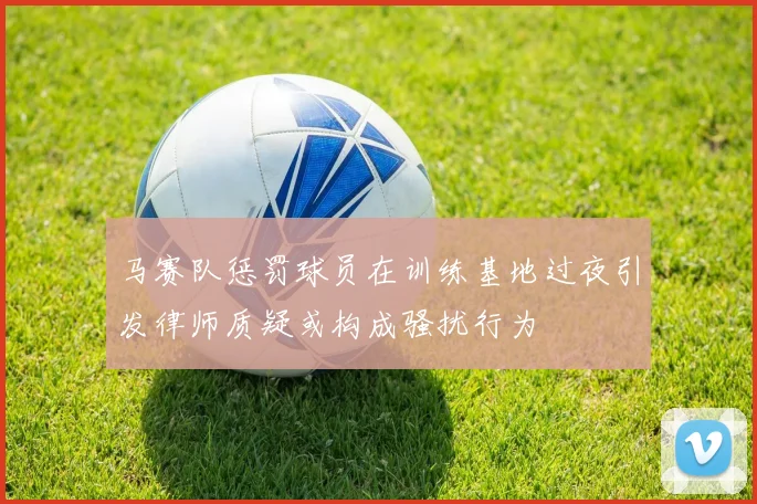 马赛队惩罚球员在训练基地过夜引发律师质疑或构成骚扰行为