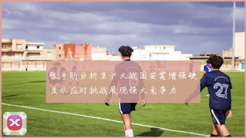 张辛昕分析京沪大战国安需增强硬度以应对挑战展现强大竞争力