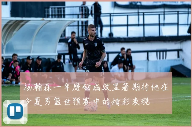 杨瀚森一年磨砺成效显著期待他在今夏男篮世预赛中的精彩表现