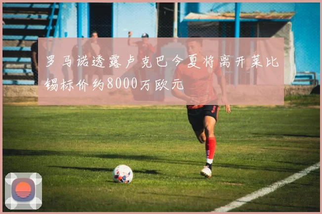 罗马诺透露卢克巴今夏将离开莱比锡标价约8000万欧元
