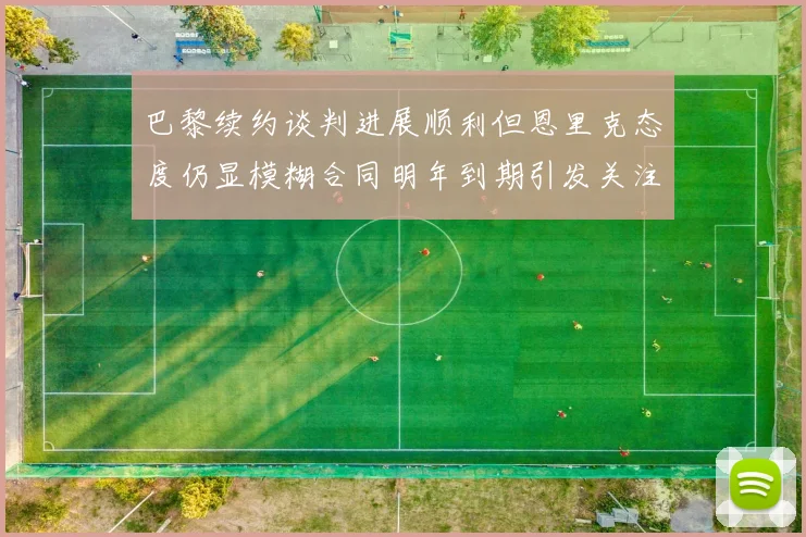 巴黎续约谈判进展顺利但恩里克态度仍显模糊合同明年到期引发关注