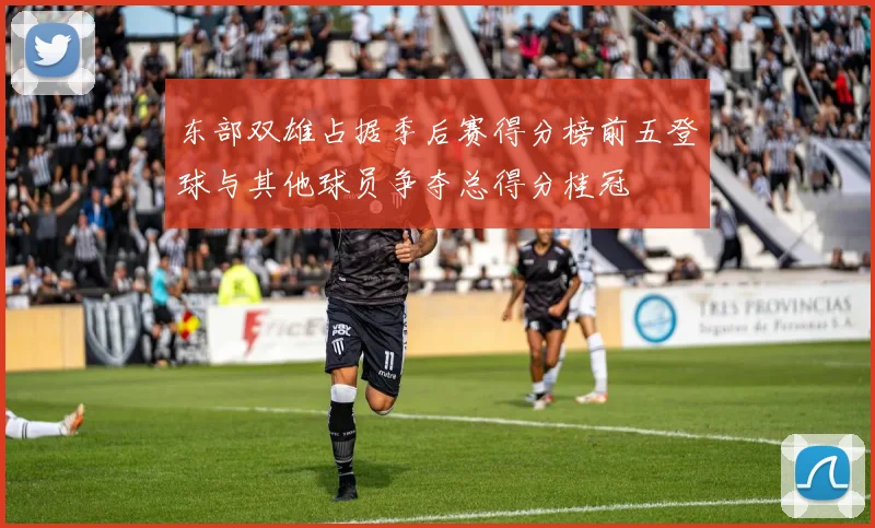 东部双雄占据季后赛得分榜前五登球与其他球员争夺总得分桂冠