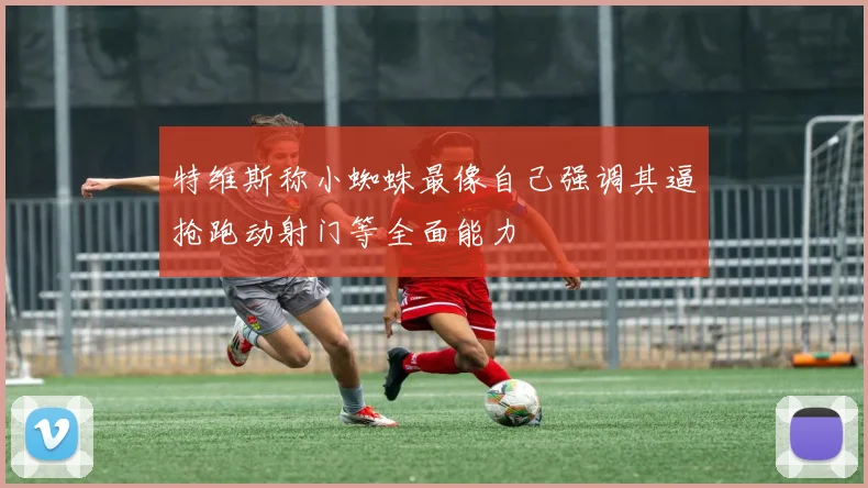 特维斯称小蜘蛛最像自己强调其逼抢跑动射门等全面能力