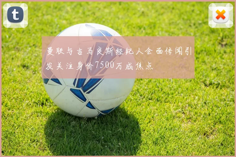 曼联与吉马良斯经纪人会面传闻引发关注身价7500万成焦点