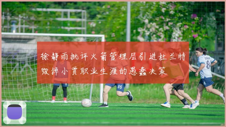 徐静雨批评火箭管理层引进杜兰特毁掉小贾职业生涯的愚蠢决策