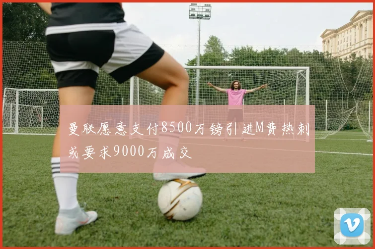 曼联愿意支付8500万镑引进M费热刺或要求9000万成交