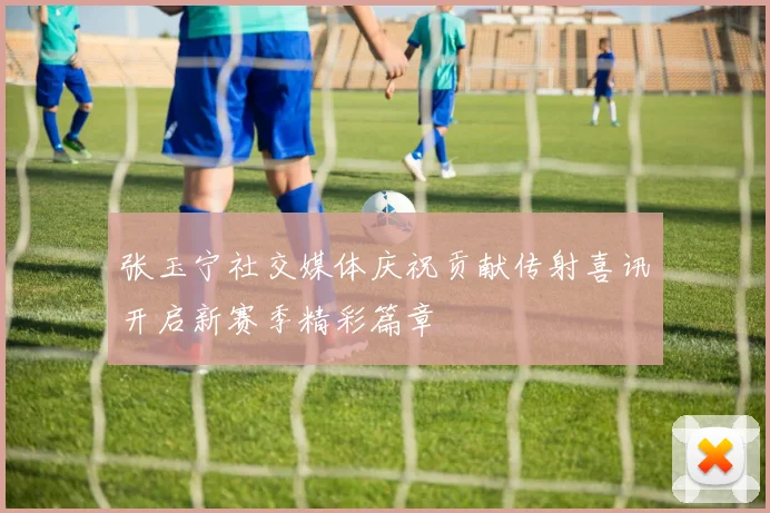 张玉宁社交媒体庆祝贡献传射喜讯开启新赛季精彩篇章