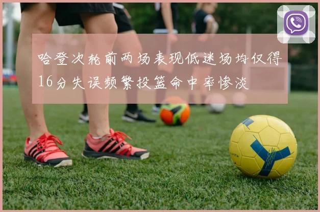 哈登次轮前两场表现低迷场均仅得16分失误频繁投篮命中率惨淡