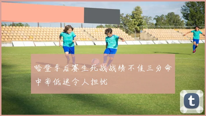 哈登季后赛生死战战绩不佳三分命中率低迷令人担忧