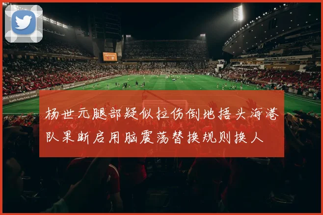 杨世元腿部疑似拉伤倒地捂头海港队果断启用脑震荡替换规则换人