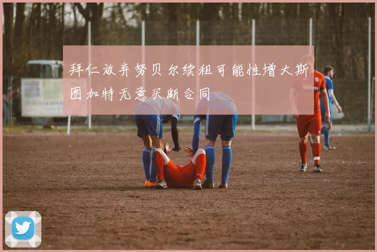 拜仁放弃努贝尔续租可能性增大斯图加特无意买断合同