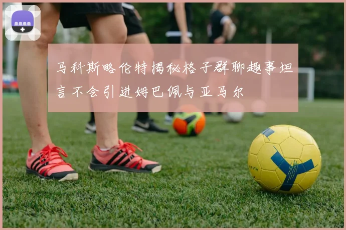 马科斯略伦特揭秘格子群聊趣事坦言不会引进姆巴佩与亚马尔