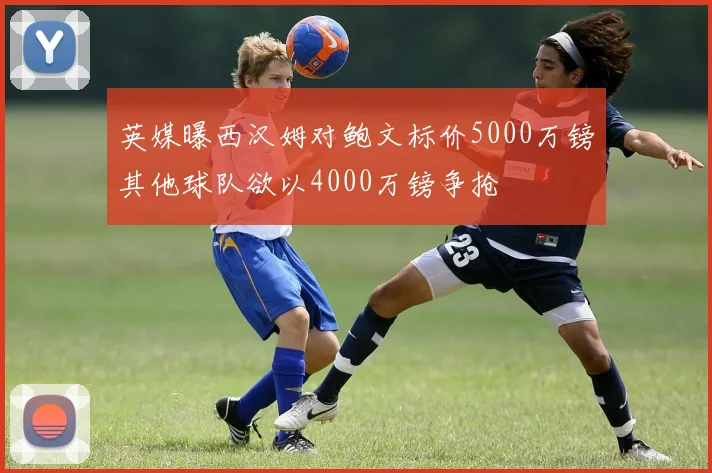 英媒曝西汉姆对鲍文标价5000万镑其他球队欲以4000万镑争抢