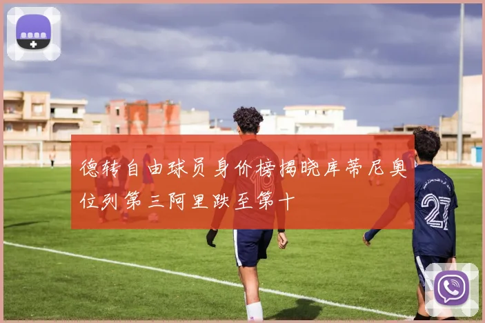 德转自由球员身价榜揭晓库蒂尼奥位列第三阿里跌至第十