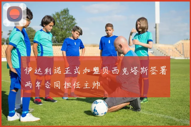 伊达利诺正式加盟贝西克塔斯签署两年合同担任主帅
