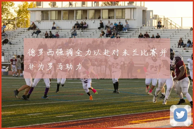 德罗西强调全力以赴对米兰比赛并非为罗马助力